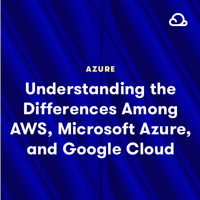 Understanding the Differences between AWS, Microsoft Azure, and Google Cloud